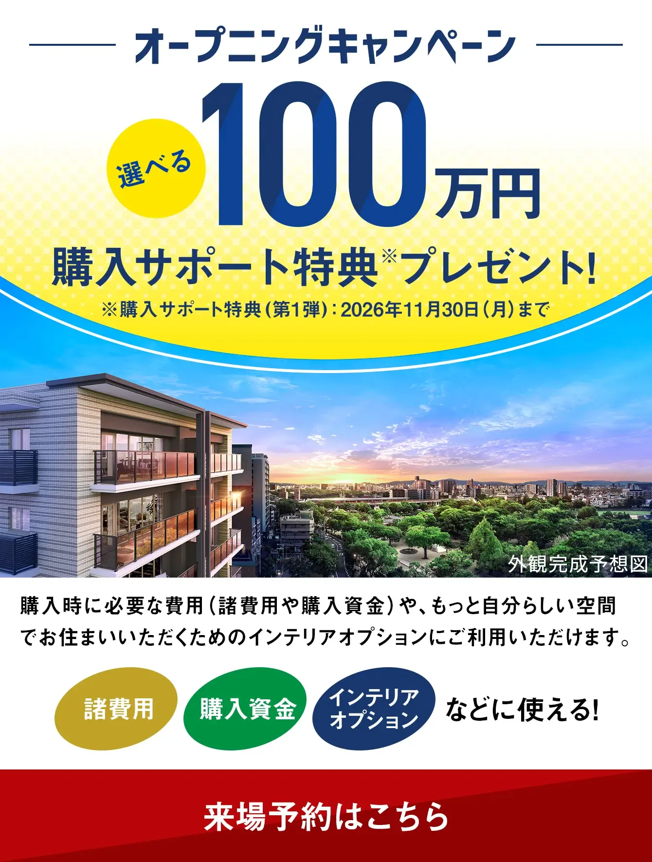 オープニングキャンペーン 選べる100万円購入サポート特典プレゼント！  ※購入サポート特典（第1弾）：2026年11月30日まで 購入時に必要な費用（諸費用や購入資金）や、もっと自分らしい空間でお住まいいただくためのインテリアオプションにご利用いただけます。 諸費用 購入資金 インテリアオプションなどに使える！ 来場予約はこちら